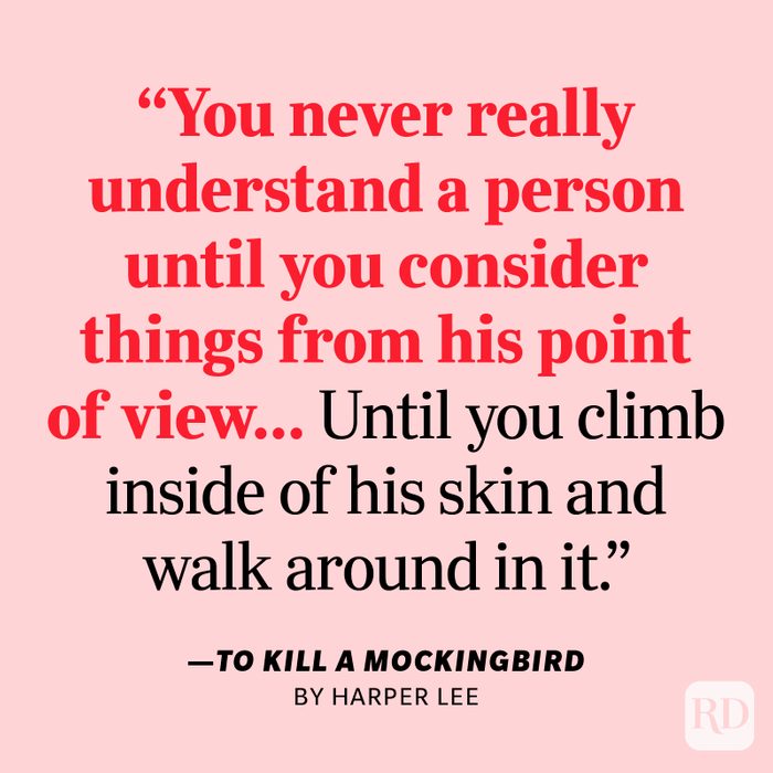 To Kill a Mockingbird by Harper Lee "You never really understand a person until you consider things from his point of view…Until you climb inside of his skin and walk around in it."