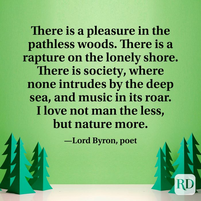 There is a pleasure in the pathless woods. There is a rapture on the lonely shore. There is society, where none intrudes by the deep sea, and music in its roar. I love not man the less, but nature more.” —Lord Byron, poet