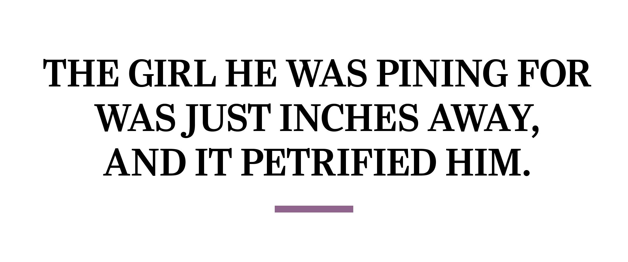 text: The girl he was pining for was just inches away, and it petrified him.
