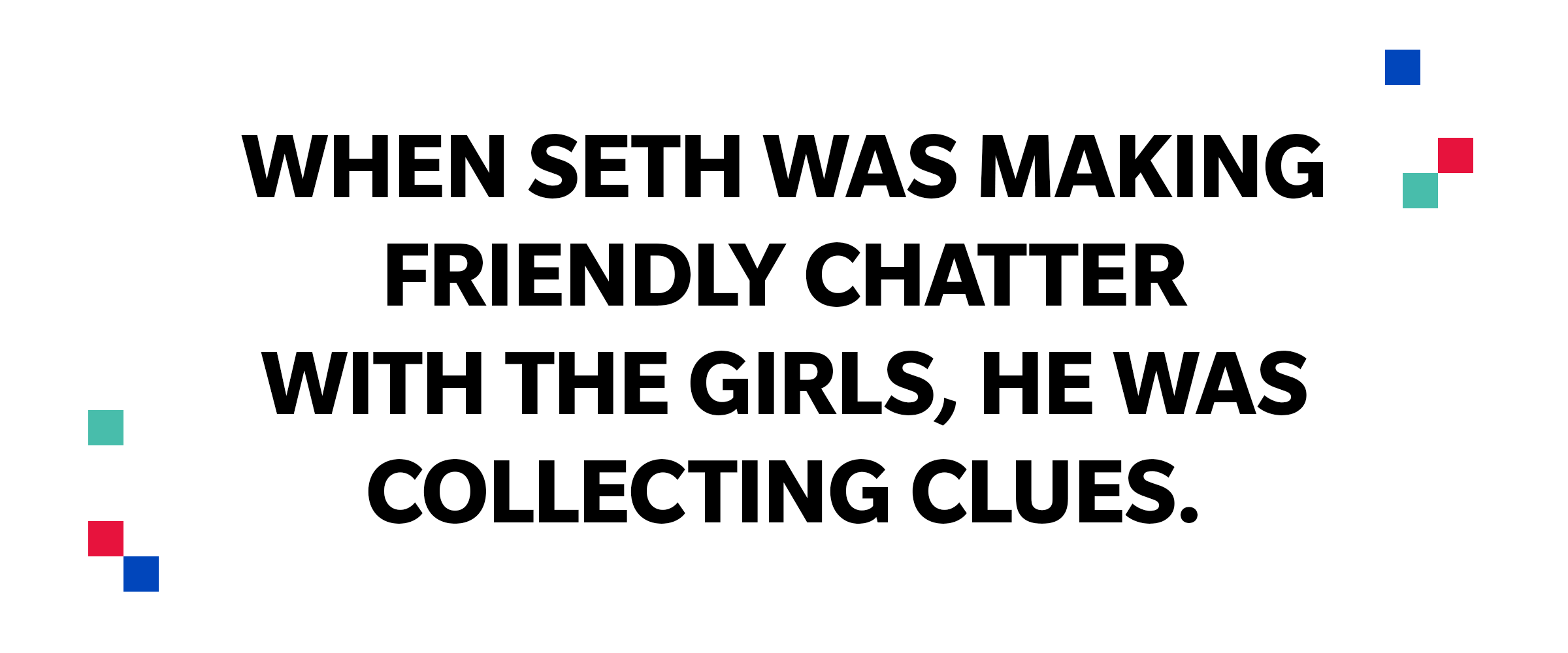 Large quote: When Seth was making friendly chatter with the girls, he was collecting clues.