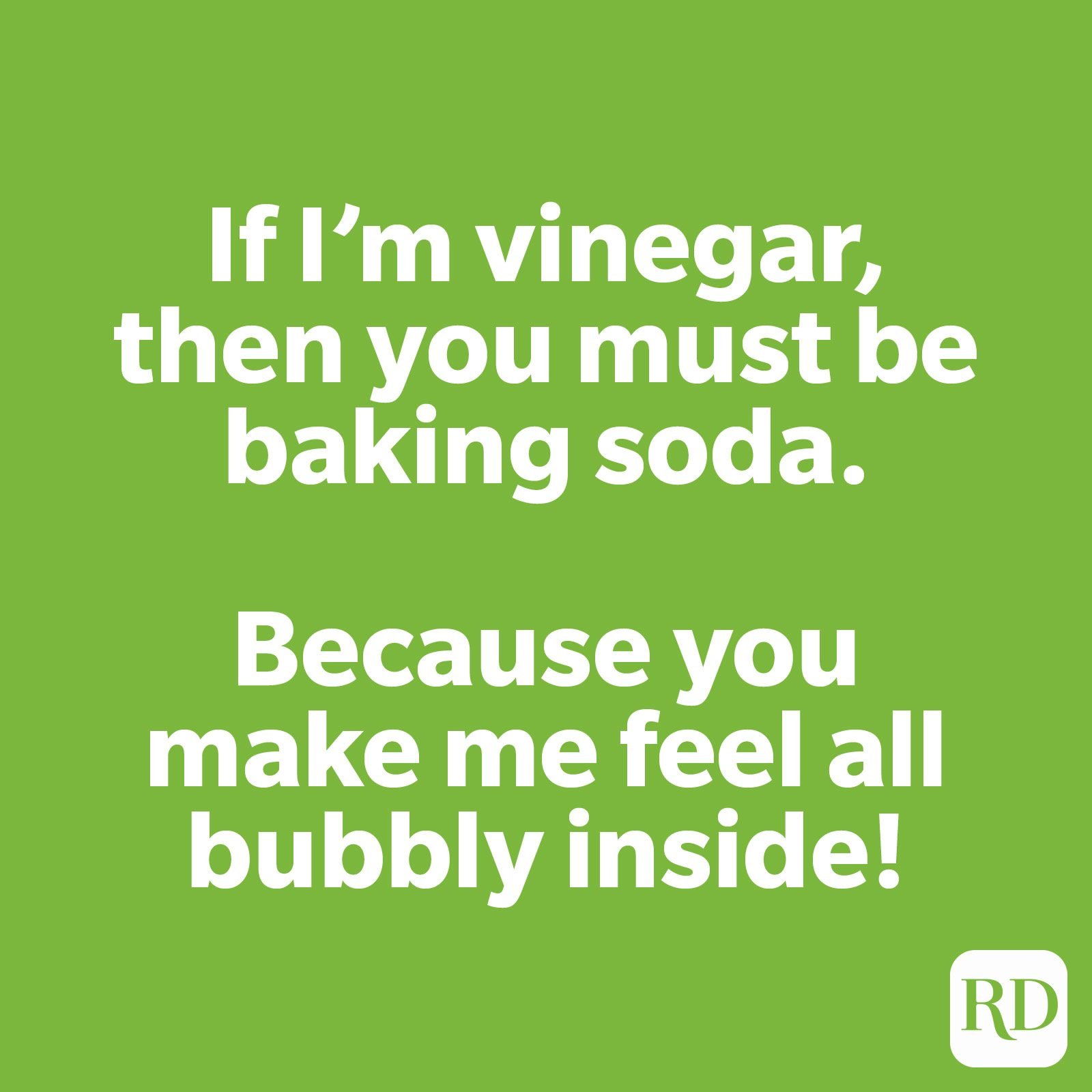 If I'm vinegar, then you must be baking soda. Because you make me feel all bubbly inside!