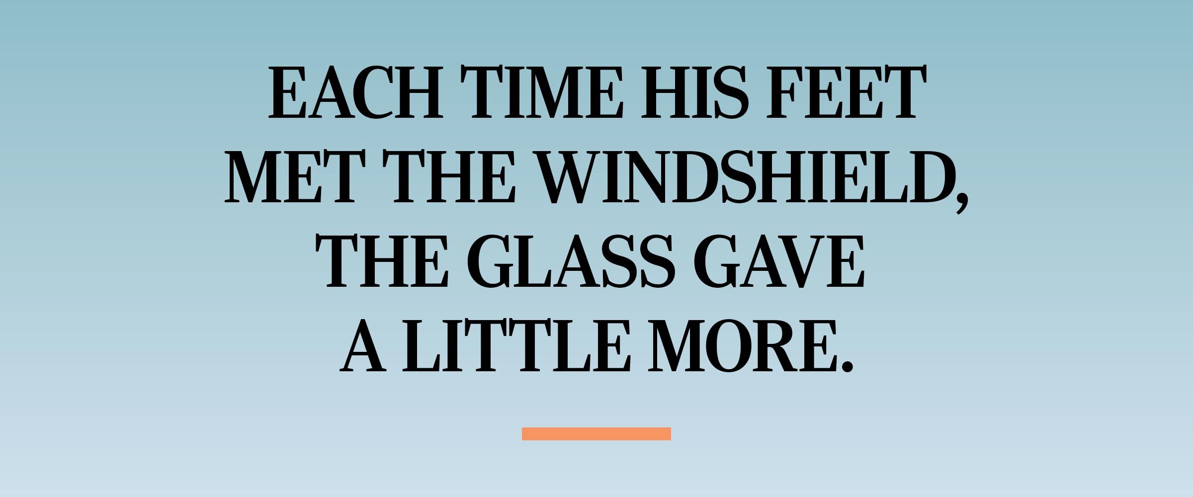 text: Each time his feet met the windshield, the glass gave a little more.