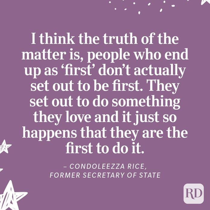 “I think the truth of the matter is, people who end up as ‘first’ don’t actually set out to be first. They set out to do something they love and it just so happens that they are the first to do it.” – Condoleezza Rice, Former Secretary of State 