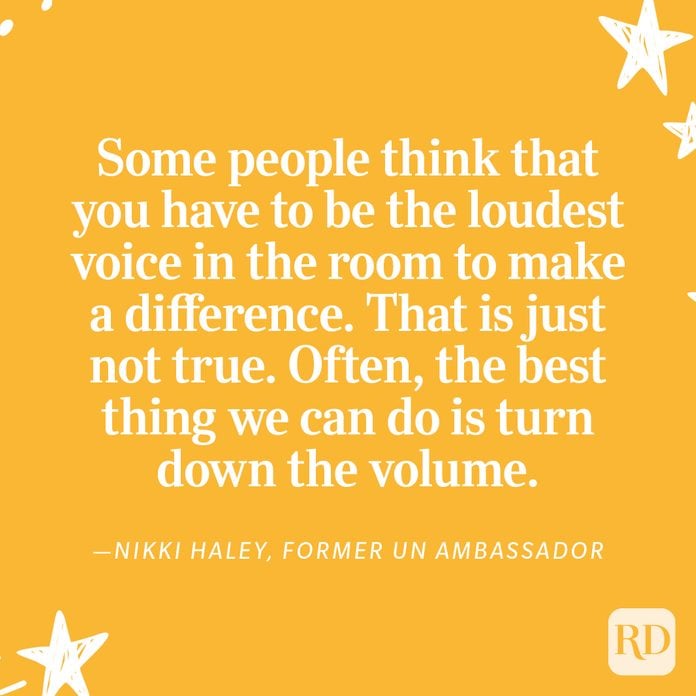 “Some people think that you have to be the loudest voice in the room to make a difference. That is just not true. Often, the best thing we can do is turn down the volume. When the sound is quieter, you can actually hear what someone else is saying. And that can make a world of difference.” —Nikki Haley, former UN Ambassador 