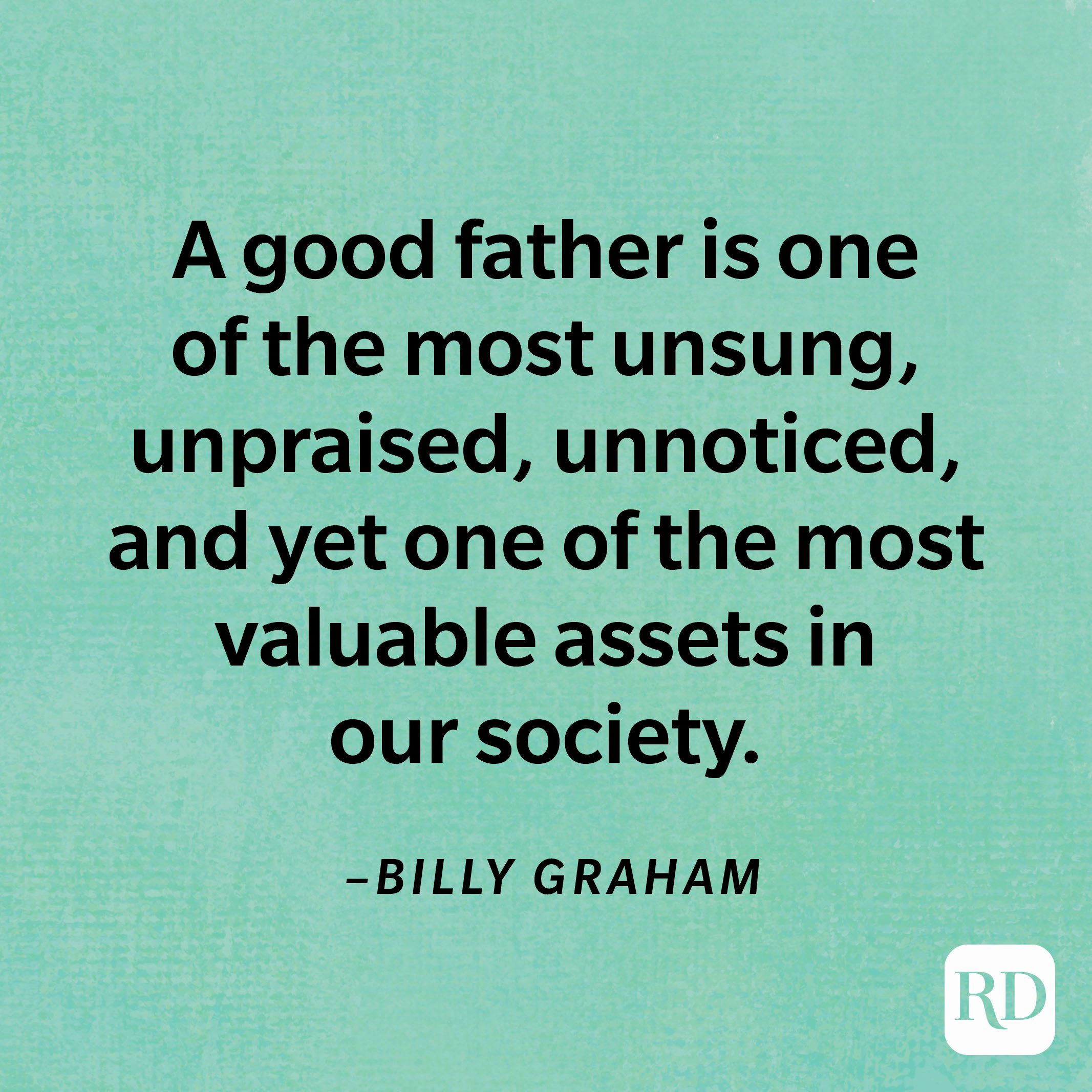 “A good father is one of the most unsung, unpraised, unnoticed, and yet one of the most valuable assets in our society.”—Billy Graham