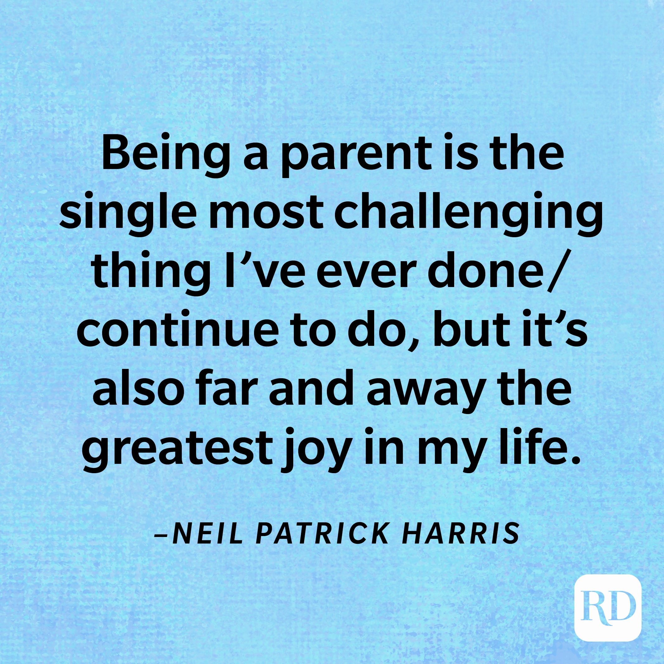 “Being a parent is the single most challenging thing I’ve ever done/continue to do, but it’s also far and away the greatest joy in my life. It has given me purpose, taught me patience, and expanded my heart.”—Neil Patrick Harris 