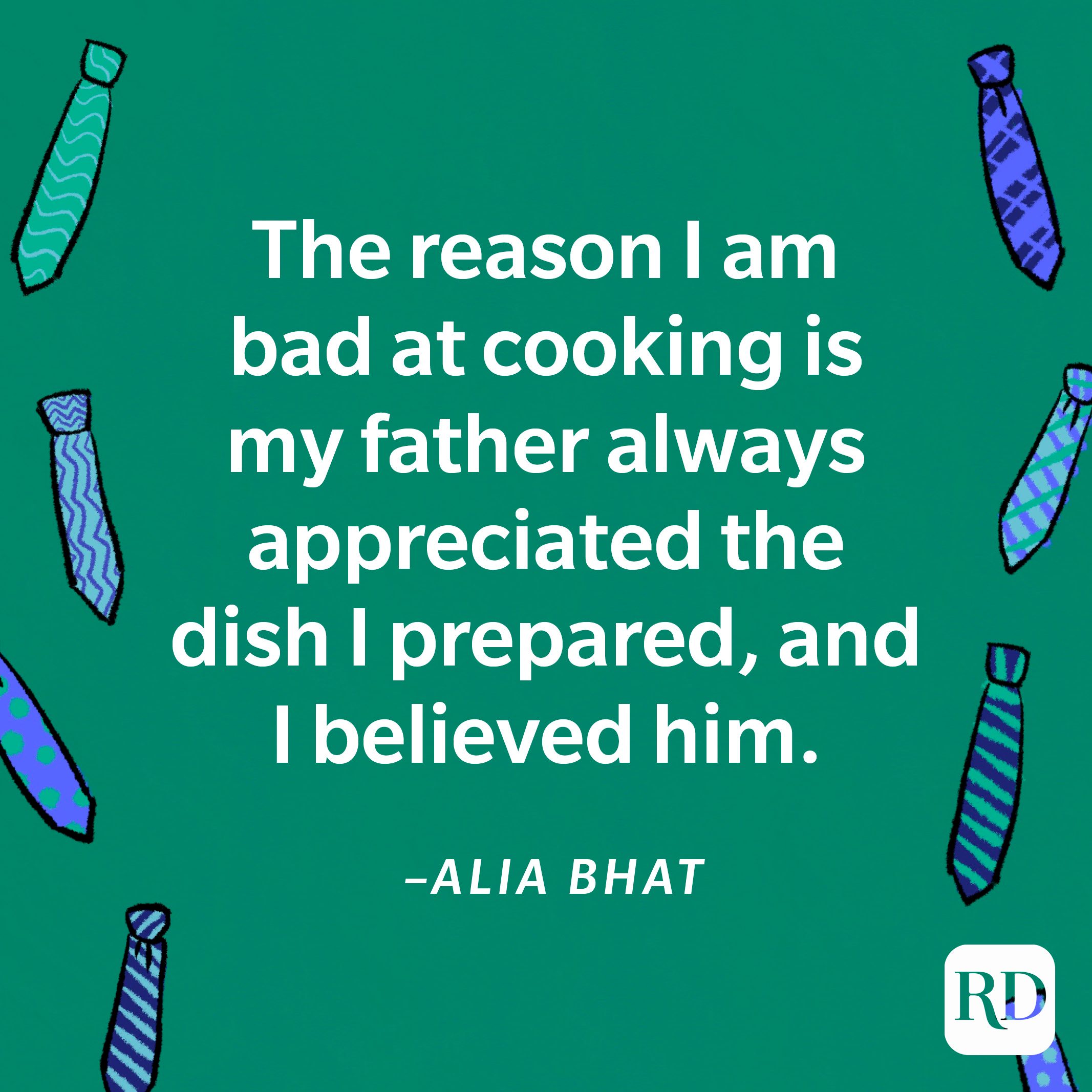 “The reason I am bad at cooking is my father always appreciated the dish I prepared, and I believed him.”—Alia Bhat