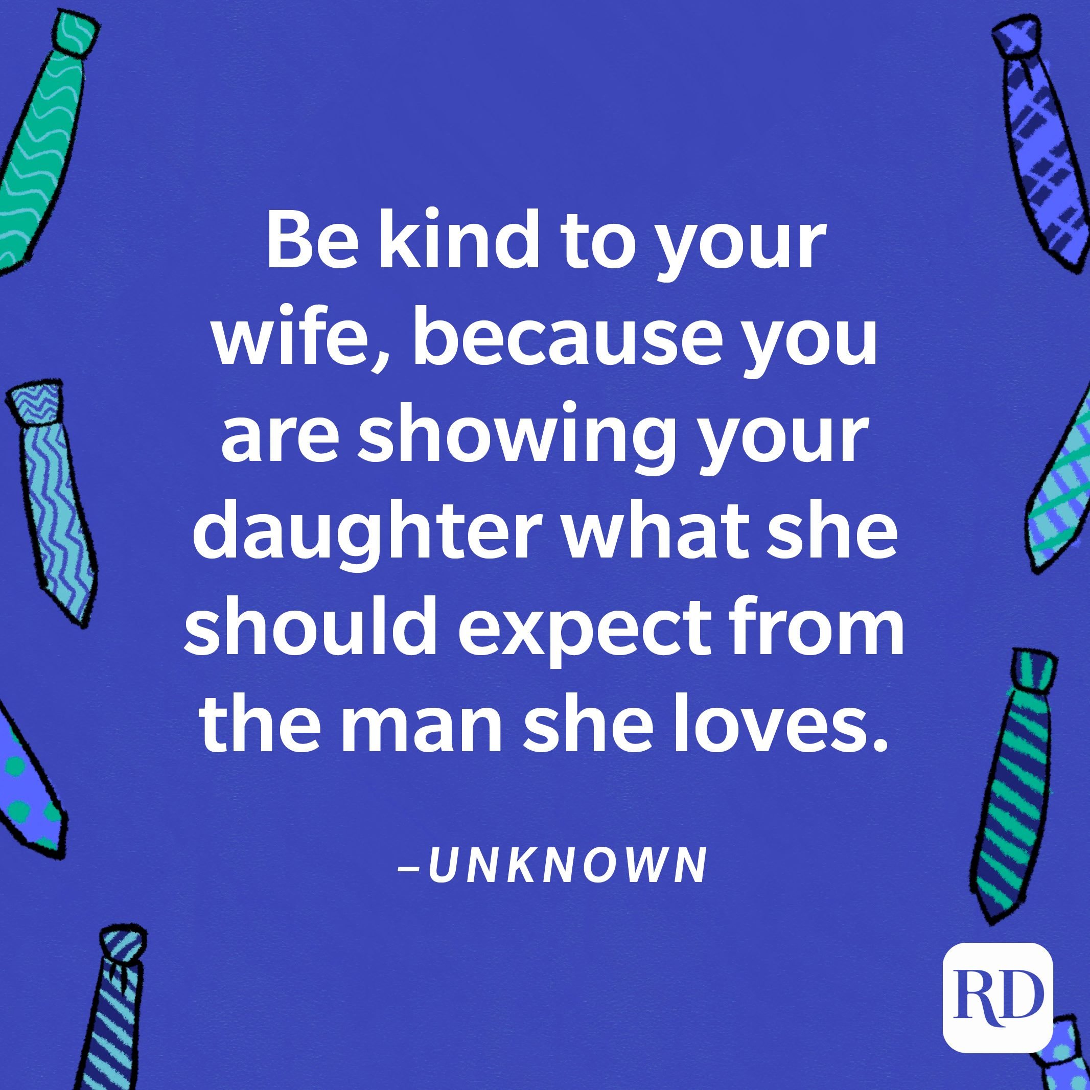 "Be kind to your wife, because you are showing your daughter what she should expect from the man she loves."—Unknown