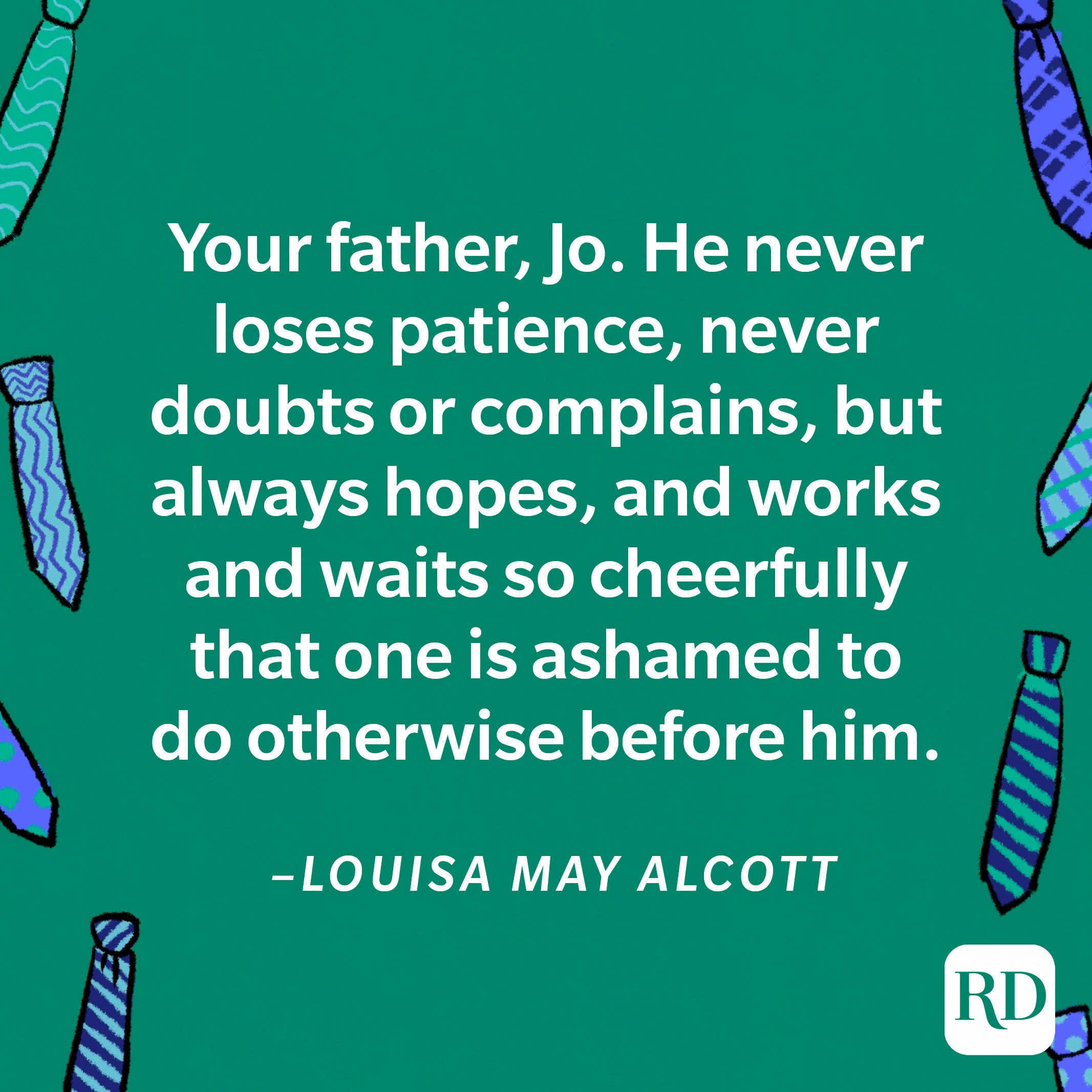 “Your father, Jo. He never loses patience, never doubts or complains, but always hopes, and works and waits so cheerfully that one is ashamed to do otherwise before him.”—Louisa May Alcott 9