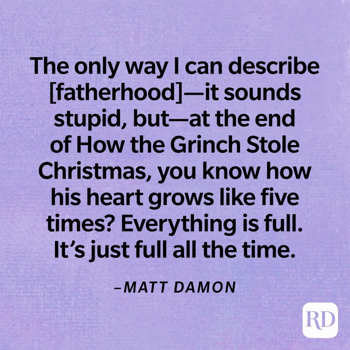 “The only way I can describe [fatherhood]—it sounds stupid, but—at the end of How the Grinch Stole Christmas, you know how his heart grows like five times? Everything is full; It’s just full all the time.”—Matt Damon