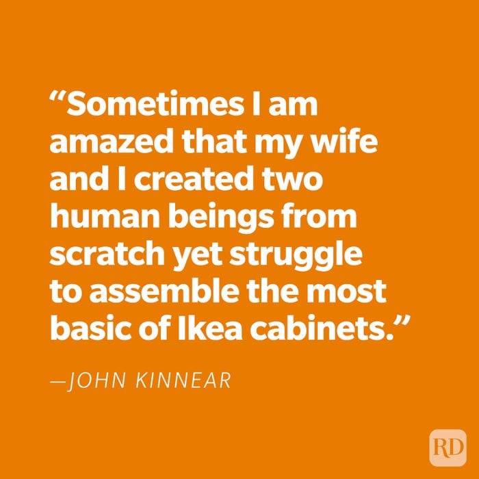 "Sometimes I am amazed that my wife and I created two human beings from scratch yet struggle to assemble the most basic of Ikea cabinets." —John Kinnear