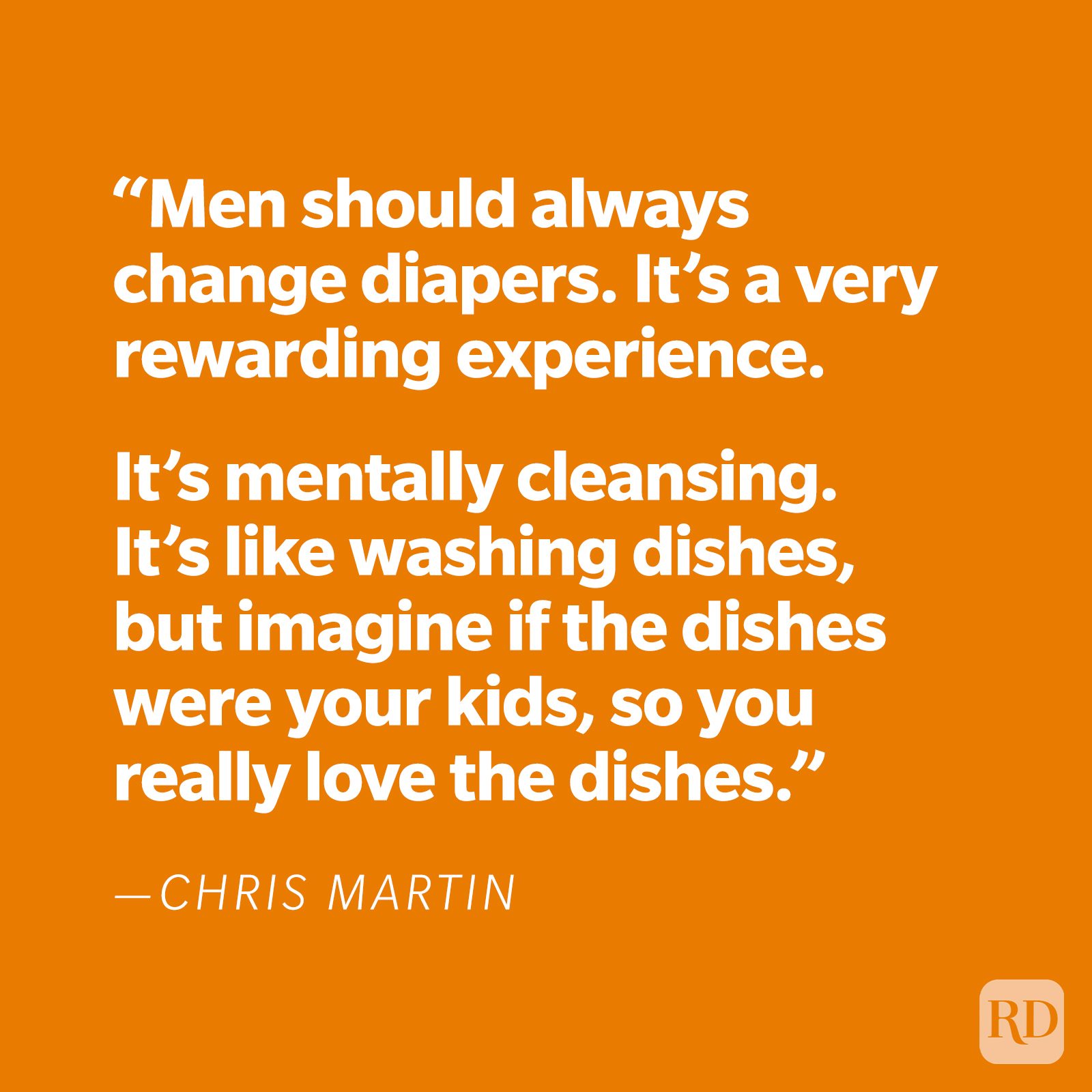 “Men should always change diapers. It’s a very rewarding experience. It’s mentally cleansing. It’s like washing dishes, but imagine if the dishes were your kids, so you really love the dishes.” —Chris Martin