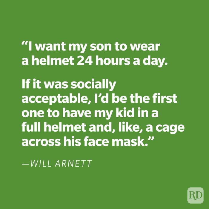 “I want my son to wear a helmet 24 hours a day. If it was socially acceptable, I’d be the first one to have my kid in a full helmet and, like, a cage across his face mask.” —Will Arnett