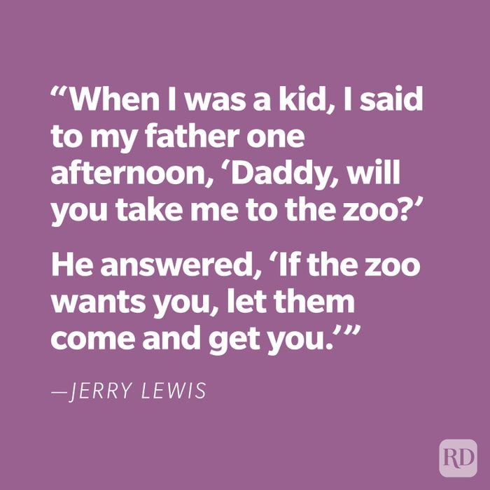"When I was a kid, I said to my father one afternoon, 'Daddy, will you take me to the zoo?' He answered, 'If the zoo wants you, let them come and get you.'" —Jerry Lewis
