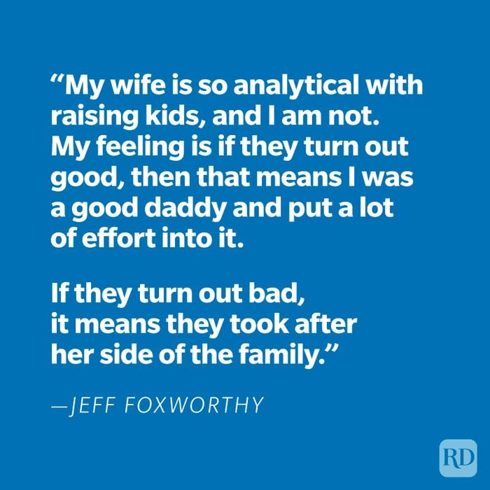 "My wife is so analytical with raising kids, and I am not. My feeling is if they turn out good, then that means I was a good daddy and put a lot of effort into it. If they turn out bad, it means they took after her side of the family." —Jeff Foxworthy