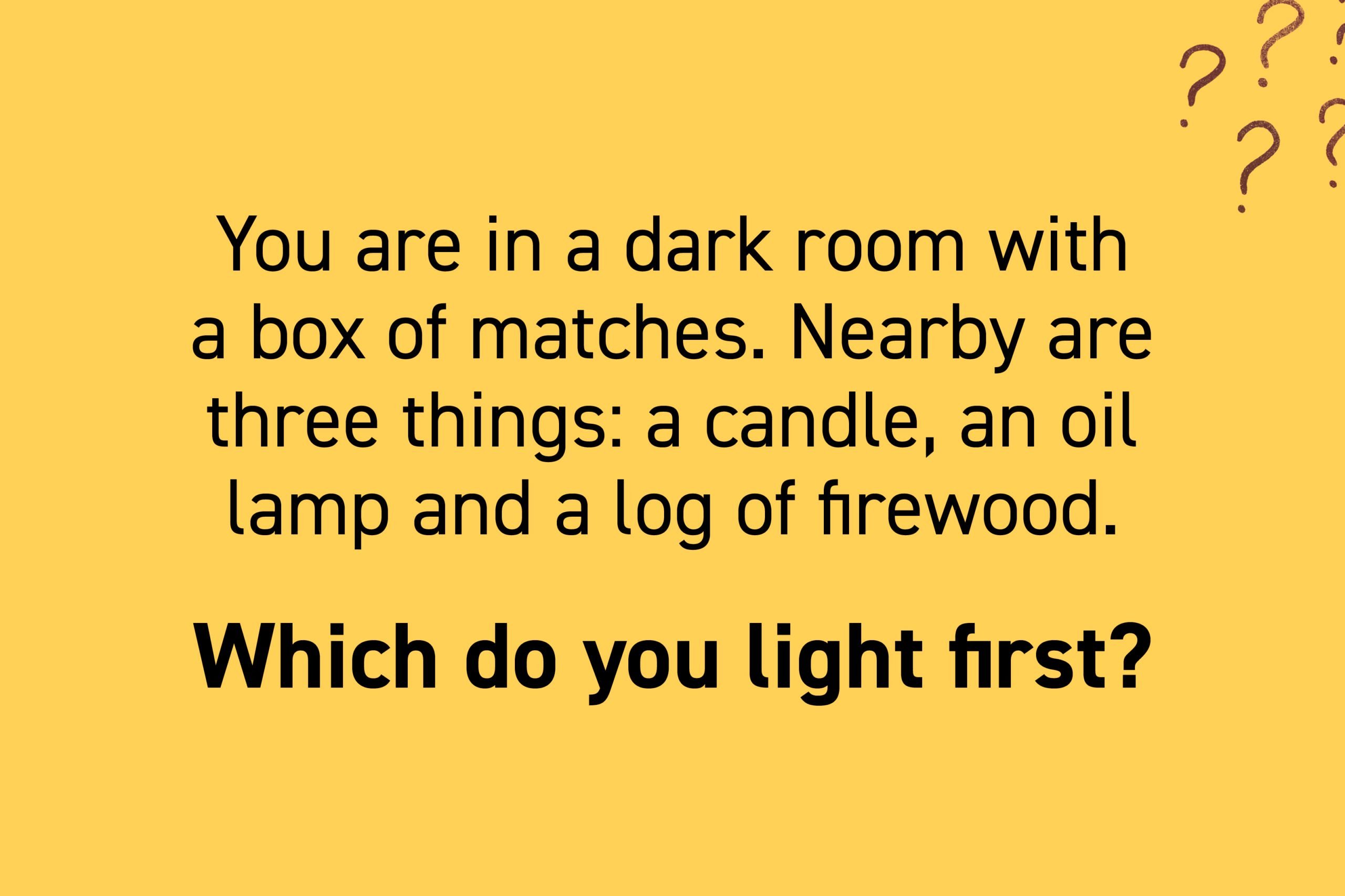 You are in a dark room with a box of matches. Nearby are three things: a candle, an oil lamp and a log of firewood. Which do you light first?
