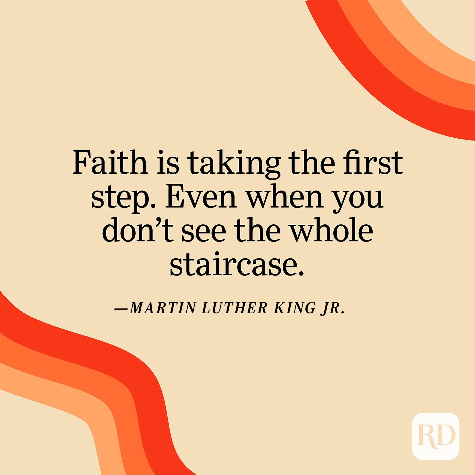 "Faith is taking the first step. Even when you don't see the whole staircase." —Martin Luther King Jr.