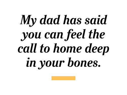 My dad has said you can feel the call to home deep in your bones.