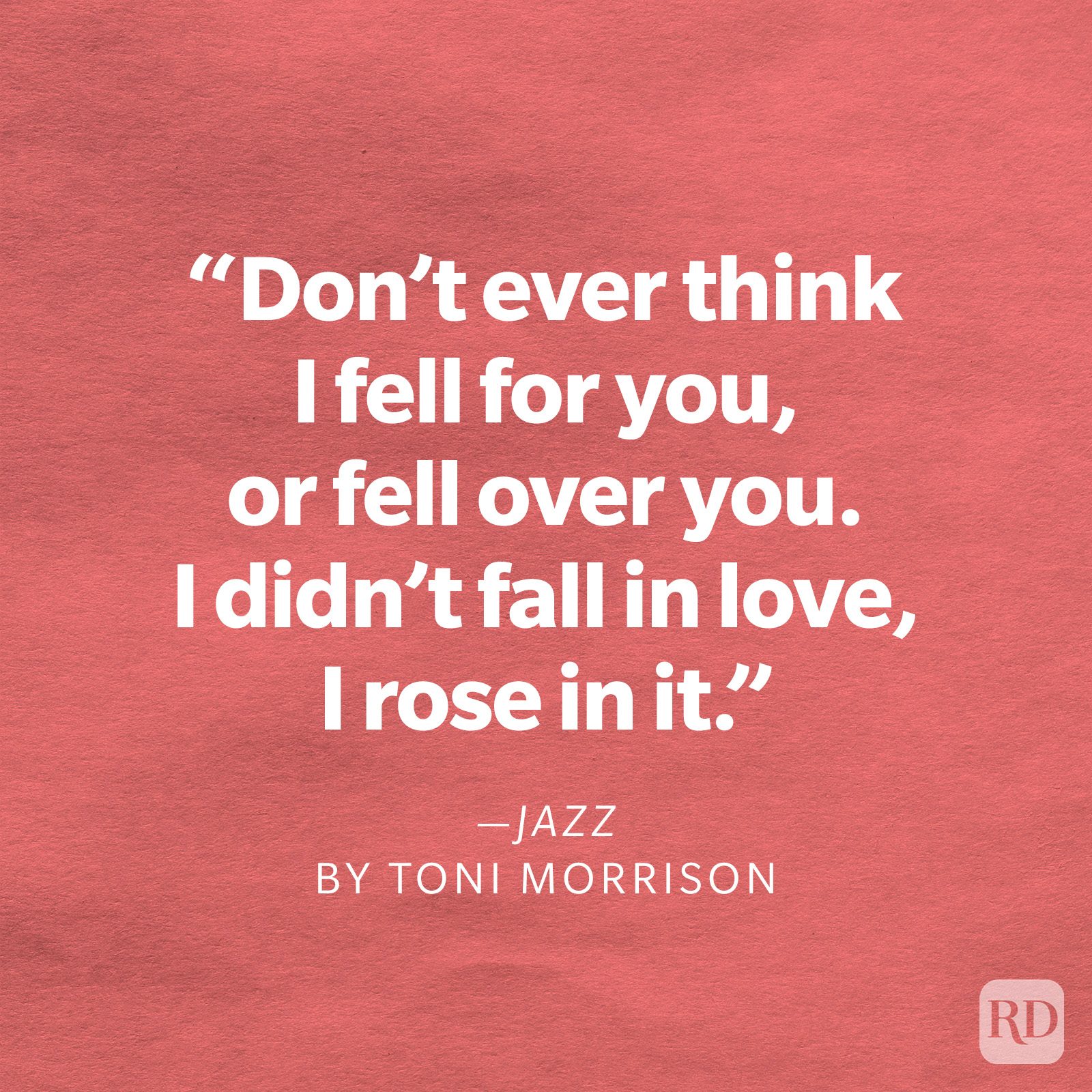 Jazz by Toni Morrison "Don't ever think I fell for you, or fell over you. I didn't fall in love, I rose in it."