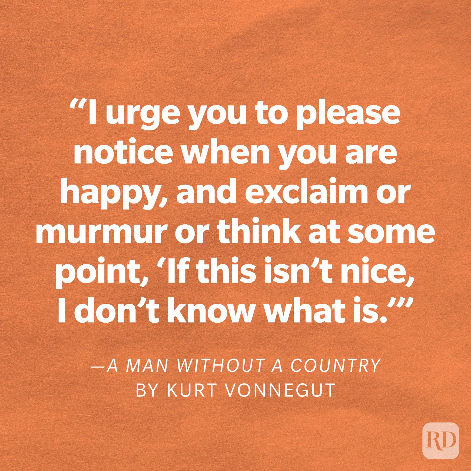 A Man Without a Country by Kurt Vonnegut "I urge you to please notice when you are happy, and exclaim or murmur or think at some point, 'If this isn't nice, I don't know what is.'"