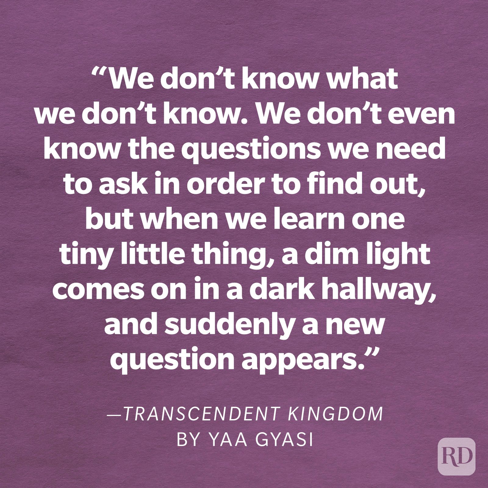 Transcendent Kingdom by Yaa Gyasi "We don't know what we don't know. We don't even know the questions we need to ask in order to find out, but when we learn one tiny little thing, a dim light comes on in a dark hallway, and suddenly a new question appears. We spend decades, centuries, millennia, trying to answer that one question so that another dim light will come on. That's science, but that's also everything else, isn't it?"