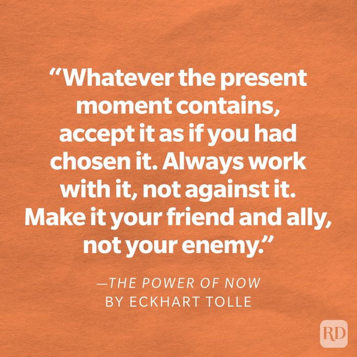 The Power of Now by Eckhart Tolle "Accept—then act. Whatever the present moment contains, accept it as if you had chosen it. Always work with it, not against it. Make it your friend and ally, not your enemy. This will miraculously transform your whole life."