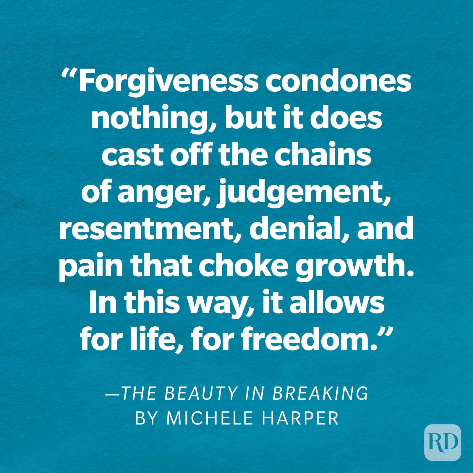The Beauty in Breaking by Michele Harper "Forgiveness condones nothing, but it does cast off the chains of anger, judgment, resentment, denial, and pain that choke growth. In this way, it allows for life, for freedom."