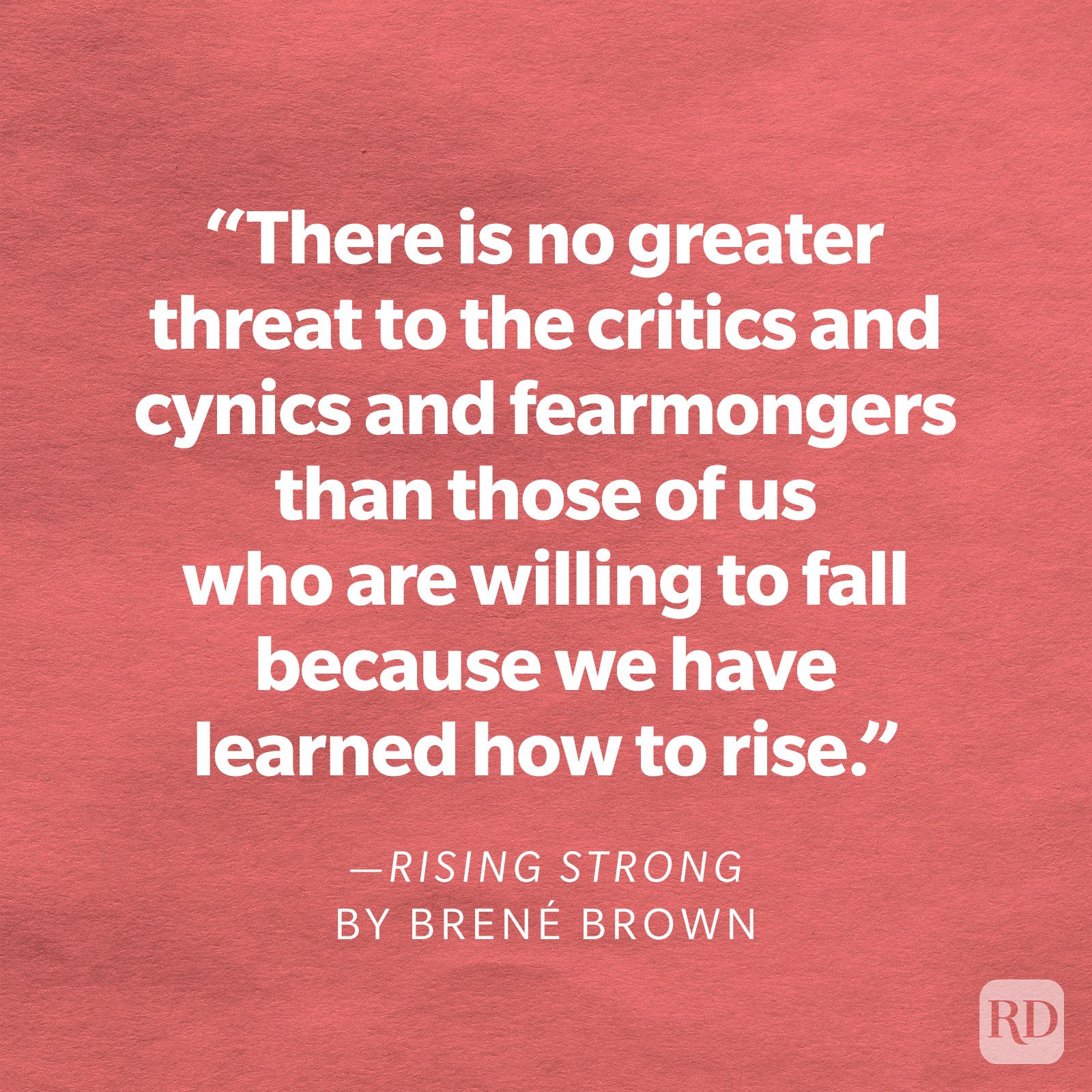 Rising Strong by Brené Brown "There is no greater threat to the critics and cynics and fearmongers than those of us who are willing to fall because we have learned how to rise."