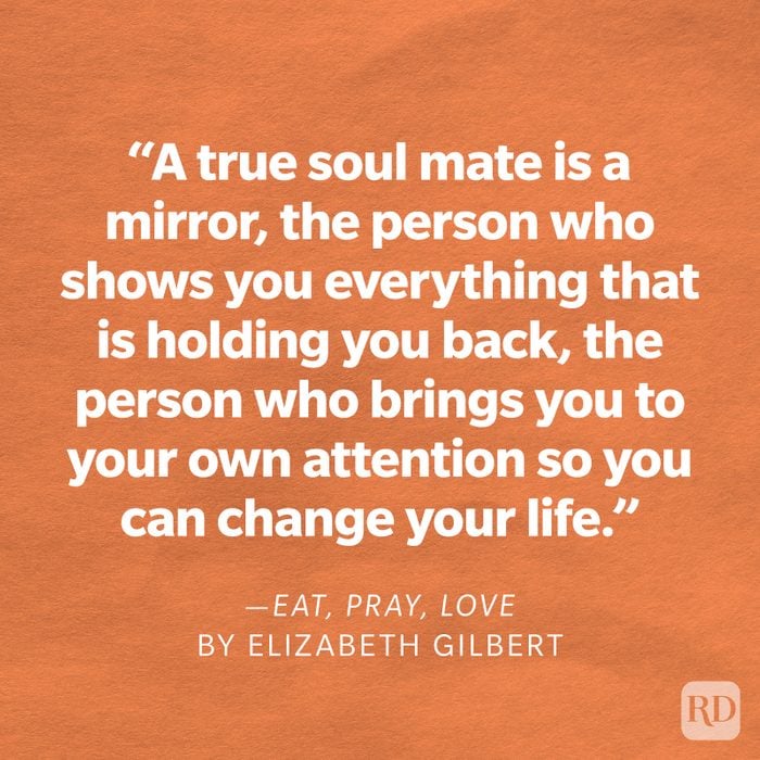 Eat, Pray, Love by Elizabeth Gilbert "People think a soul mate is your perfect fit, and that's what everyone wants. But a true soul mate is a mirror, the person who shows you everything that is holding you back, the person who brings you to your own attention so you can change your life."