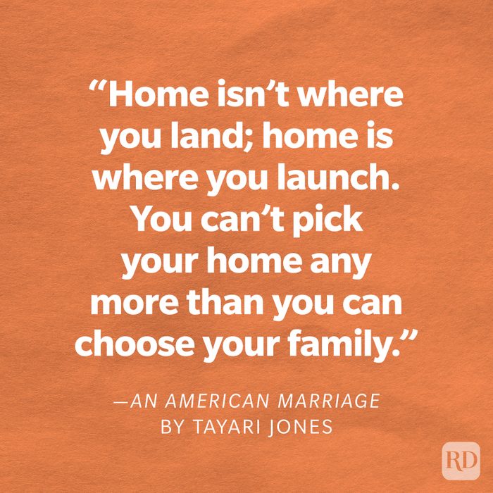An American Marriage by Tayari Jones "Home isn't where you land; home is where you launch. You can't pick your home any more than you can choose your family. In poker, you get five cards. Three of them you can swap out, but two are yours to keep: family and native land."
