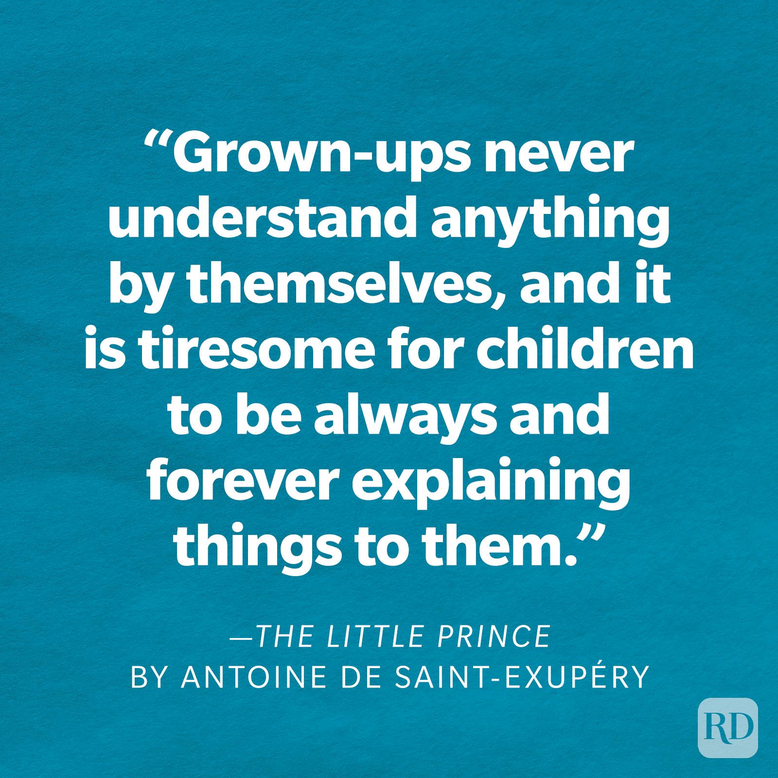 The Little Prince by Antoine de Saint-Exupéry "Grown-ups never understand anything by themselves, and it is tiresome for children to be always and forever explaining things to them."