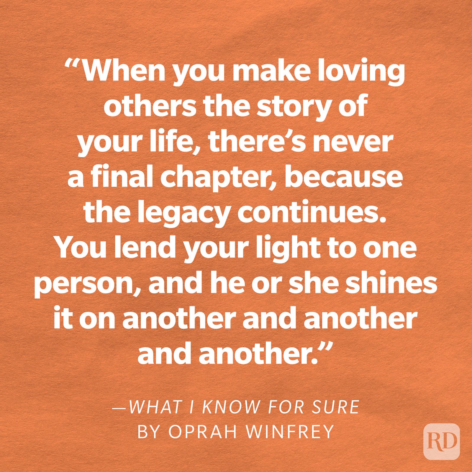 What I Know for Sure by Oprah Winfrey "When you make loving others the story of your life, there's never a final chapter, because the legacy continues. You lend your light to one person, and he or she shines it on another and another and another."