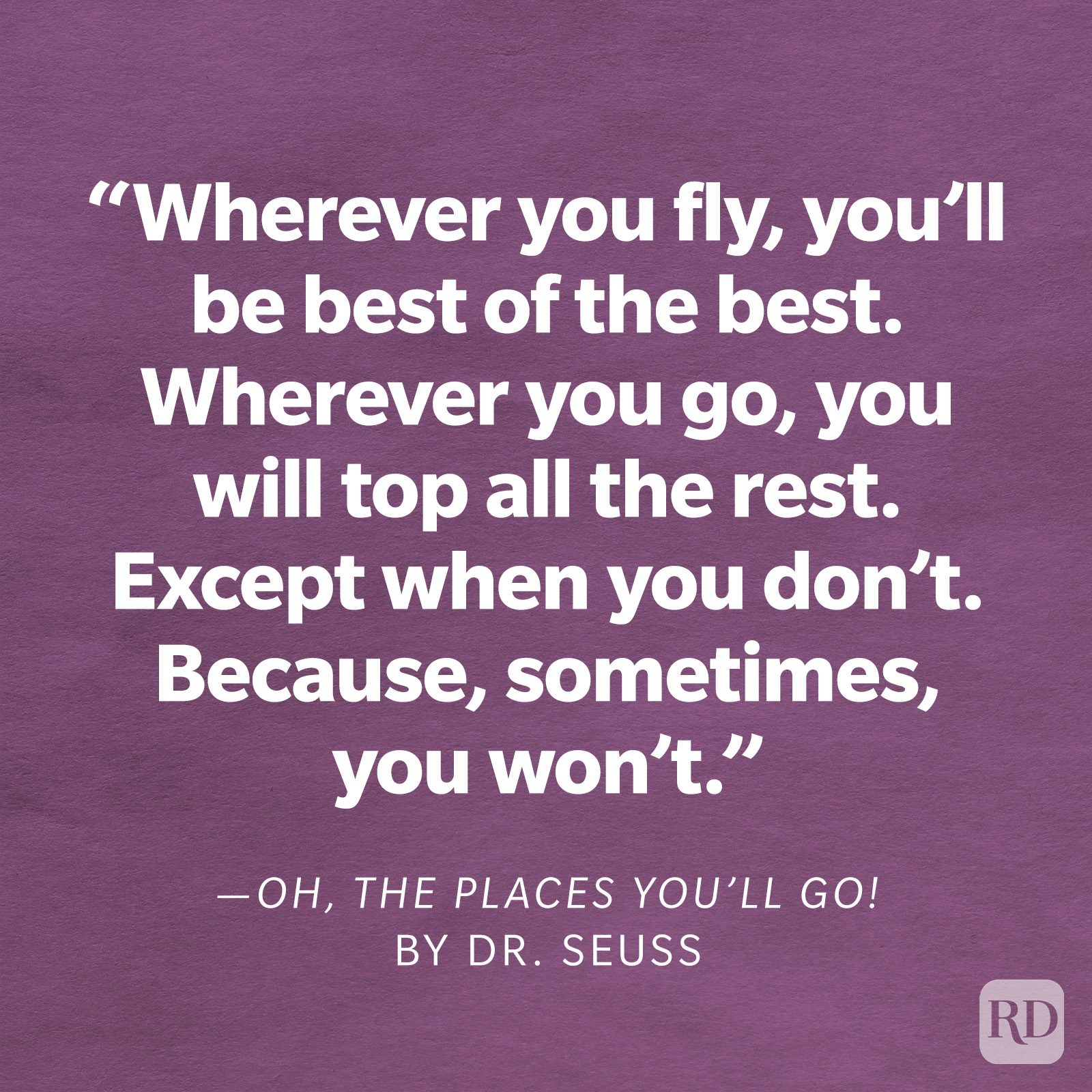 Oh, The Places You'll Go! by Dr. Seuss "Wherever you fly, you'll be best of the best. Wherever you go, you will top all the rest. Except when you don't. Because, sometimes, you won't. I'm sorry to say so but, sadly, it's true that Bang-ups and Hang-ups can happen to you."