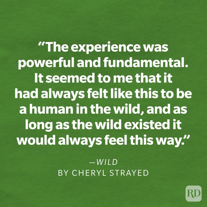 Wild by Cheryl Strayed "It had nothing to do with gear or footwear or the backpacking fads or philosophies of any particular era or even with getting from point A to point B. It had to do with how it felt to be in the wild. With what it was like to walk for miles with no reason other than to witness the accumulation of trees and meadows, mountains and deserts, streams and rocks, rivers and grasses, sunrises and sunsets. The experience was powerful and fundamental. It seemed to me that it had always felt like this to be a human in the wild, and as long as the wild existed it would always feel this way."
