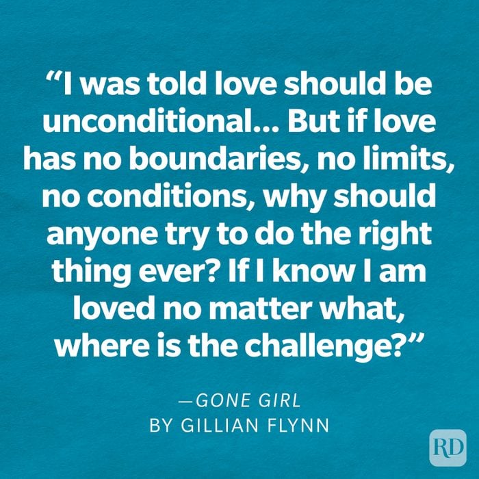 Gone Girl by Gillian Flynn "I was told love should be unconditional. That's the rule, everyone says so. But if love has no boundaries, no limits, no conditions, why should anyone try to do the right thing ever? If I know I am loved no matter what, where is the challenge?"