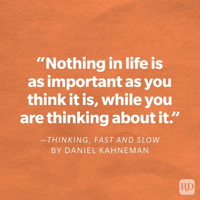 Thinking, Fast and Slow by Daniel Kahneman "Nothing in life is as important as you think it is, while you are thinking about it."