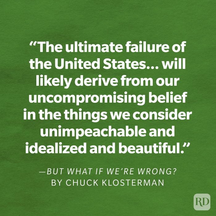 But What if We're Wrong by Chuck Klosterman "The ultimate failure of the United States will probably not derive from the problems we see or the conflicts we wage. It will more likely derive from our uncompromising belief in the things we consider unimpeachable and idealized and beautiful. Because every strength is a weakness if given enough time."