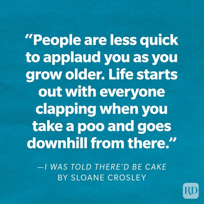 I Was Told There'd Be Cake by Sloane Crosley "People are less quick to applaud you as you grow older. Life starts out with everyone clapping when you take a poo and goes downhill from there."