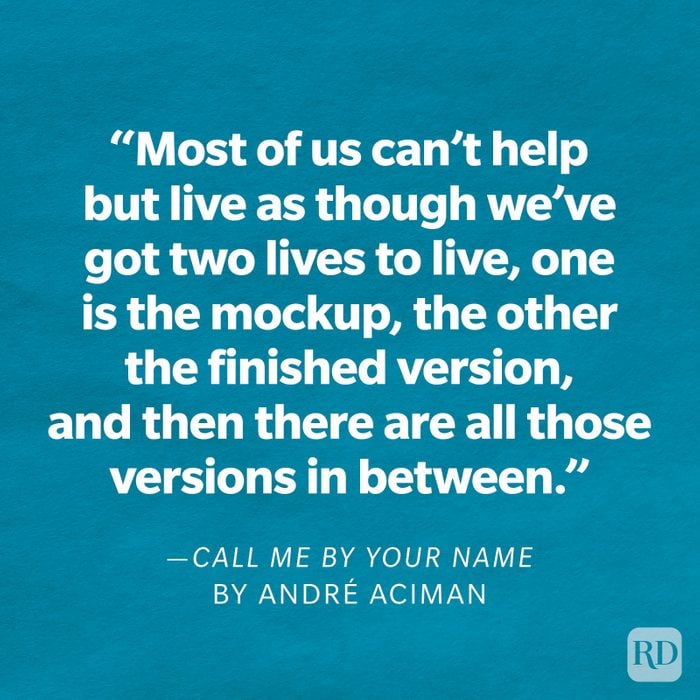 Call Me By Your Name by André Aciman "How you live your life is your business. But remember, our hearts and our bodies are given to us only once. Most of us can't help but live as though we've got two lives to live, one is the mockup, the other the finished version, and then there are all those versions in between."