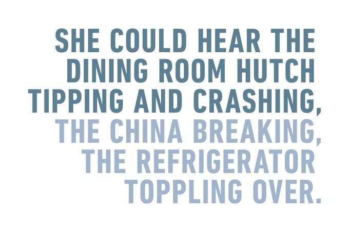 SHE COULD HEAR THE DINING ROOM HUTCH TIPPING AND CRASHING, THE CHINA BREAKING, THE REFRIGERATOR TOPPLING OVER.
